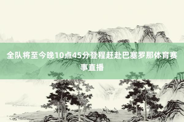 全队将至今晚10点45分登程赶赴巴塞罗那体育赛事直播