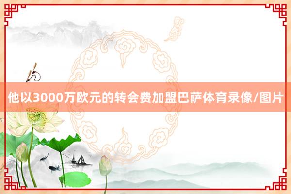 他以3000万欧元的转会费加盟巴萨体育录像/图片