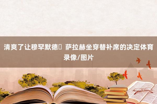 清爽了让穆罕默德・萨拉赫坐穿替补席的决定体育录像/图片