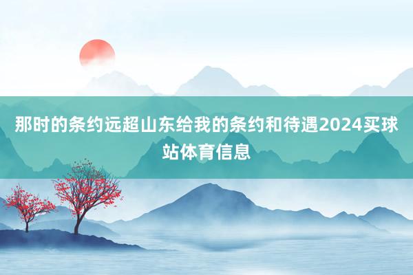 那时的条约远超山东给我的条约和待遇2024买球站体育信息