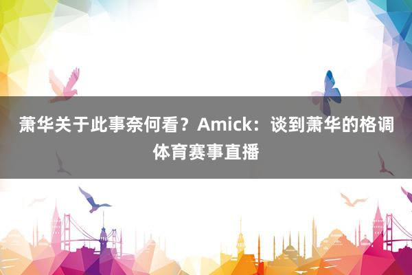 萧华关于此事奈何看？Amick：谈到萧华的格调体育赛事直播