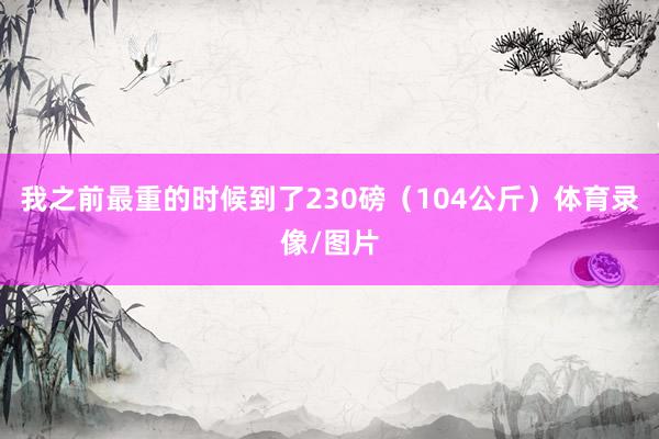 我之前最重的时候到了230磅（104公斤）体育录像/图片