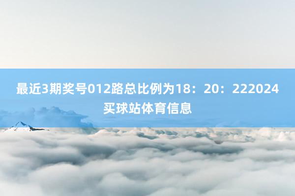 最近3期奖号012路总比例为18：20：222024买球站体育信息