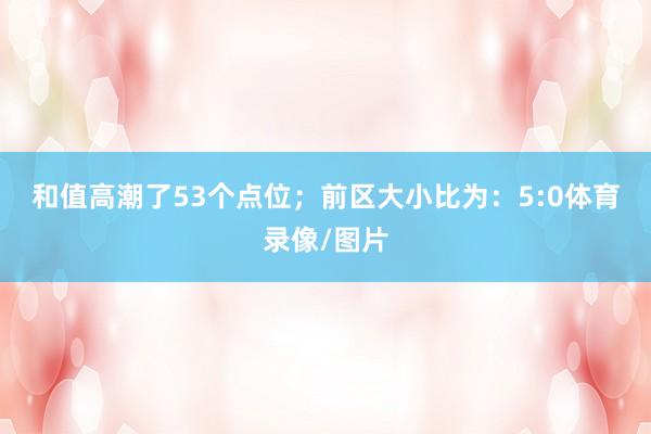 和值高潮了53个点位; 前区大小比为:5:0体育录像/图片