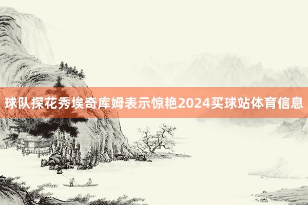 球队探花秀埃奇库姆表示惊艳2024买球站体育信息