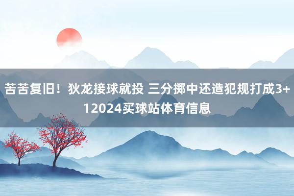 苦苦复旧！狄龙接球就投 三分掷中还造犯规打成3+12024买球站体育信息