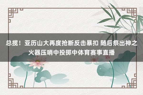 总揽！亚历山大再度抢断反击暴扣 随后祭出神之火器压哨中投掷中体育赛事直播