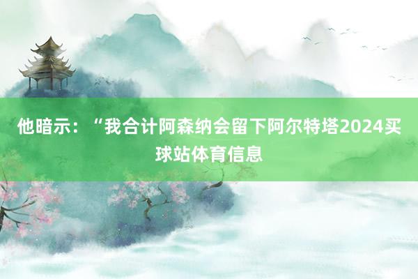他暗示：“我合计阿森纳会留下阿尔特塔2024买球站体育信息