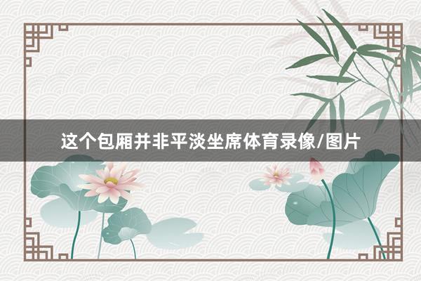这个包厢并非平淡坐席体育录像/图片
