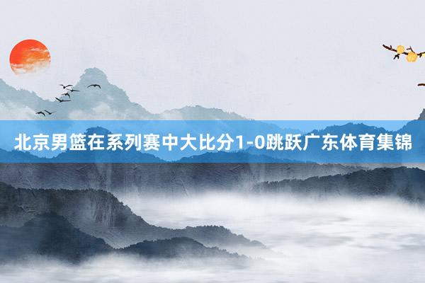北京男篮在系列赛中大比分1-0跳跃广东体育集锦