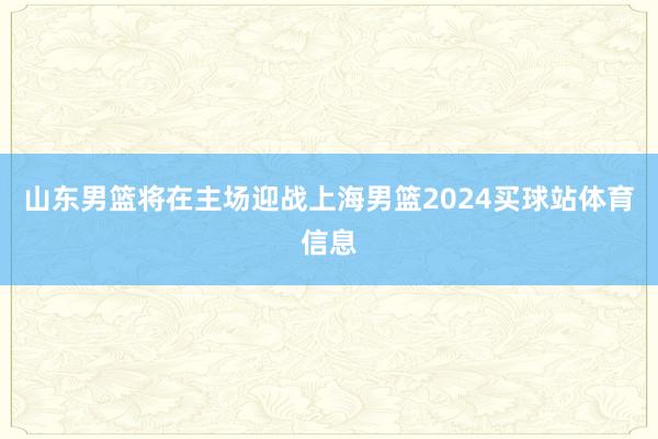 山东男篮将在主场迎战上海男篮2024买球站体育信息