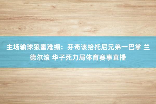 主场输球狼蜜难绷：芬奇该给托尼兄弟一巴掌 兰德尔滚 华子死力局体育赛事直播