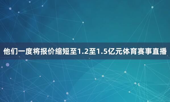 他们一度将报价缩短至1.2至1.5亿元体育赛事直播