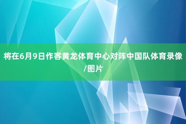 将在6月9日作客黄龙体育中心对阵中国队体育录像/图片