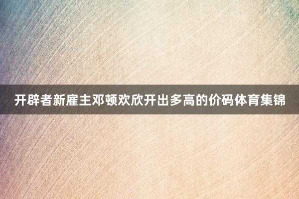开辟者新雇主邓顿欢欣开出多高的价码体育集锦