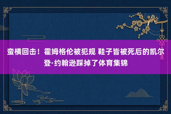 蛮横回击！霍姆格伦被犯规 鞋子皆被死后的凯尔登·约翰逊踩掉了体育集锦