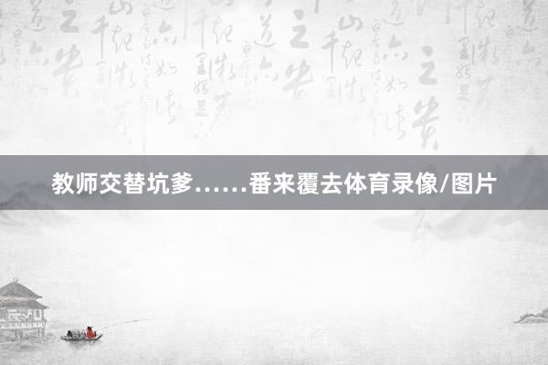 教师交替坑爹……番来覆去体育录像/图片