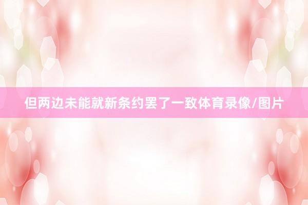 但两边未能就新条约罢了一致体育录像/图片