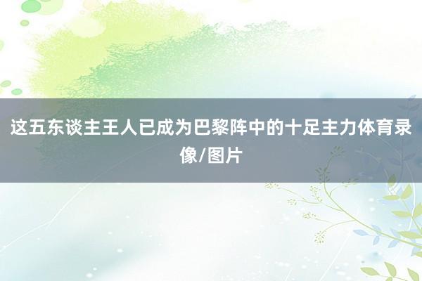 这五东谈主王人已成为巴黎阵中的十足主力体育录像/图片