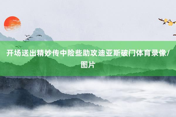 开场送出精妙传中险些助攻迪亚斯破门体育录像/图片