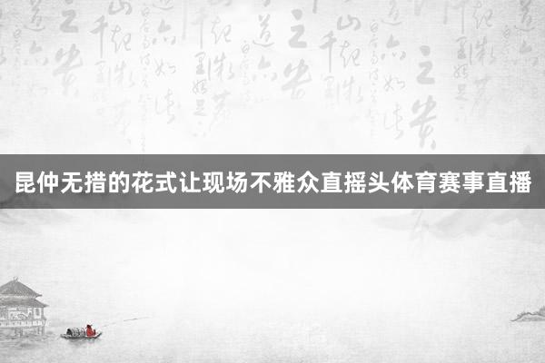 昆仲无措的花式让现场不雅众直摇头体育赛事直播