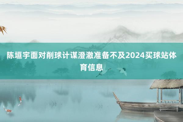 陈垣宇面对削球计谋澄澈准备不及2024买球站体育信息
