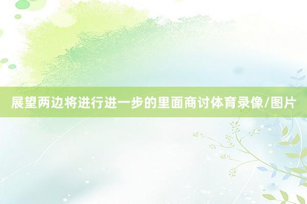 展望两边将进行进一步的里面商讨体育录像/图片