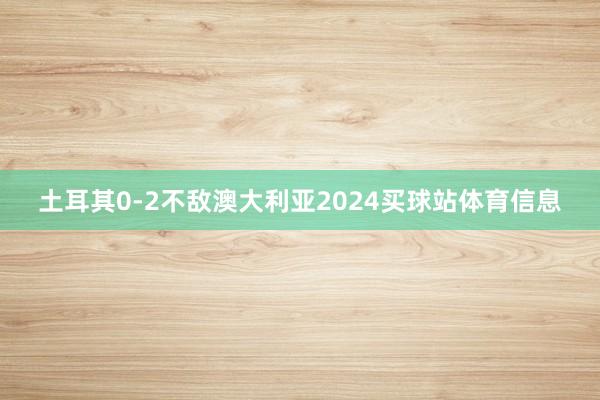 土耳其0-2不敌澳大利亚2024买球站体育信息
