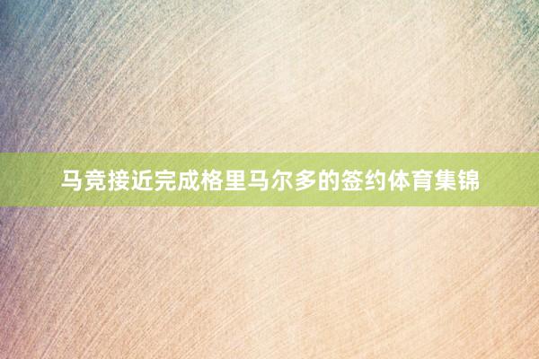 马竞接近完成格里马尔多的签约体育集锦