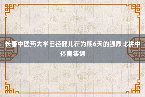 长春中医药大学田径健儿在为期6天的强烈比拼中体育集锦