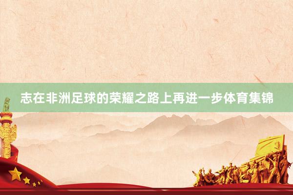 志在非洲足球的荣耀之路上再进一步体育集锦