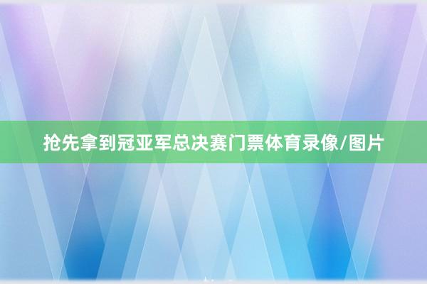 抢先拿到冠亚军总决赛门票体育录像/图片